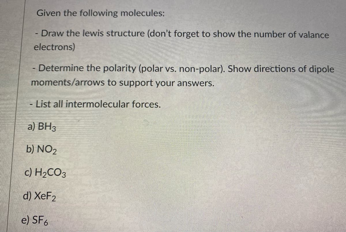 Given the following molecules:
- Draw the lewis structure (don't forget to show the number of valance
electrons)
- Determine the polarity (polar vs. non-polar). Show directions of dipole
moments/arrows to support your answers.
- List all intermolecular forces.
a) BH3
b) NO2
c) H2CO3
d) XeF2
e) SF6
