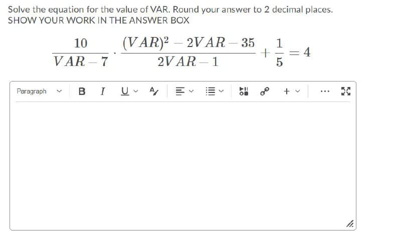 Solve the equation for the value of VAR. Round your answer to 2 decimal places.
SHOW YOUR WORK IN THE ANSWER BOX
10
(VAR)2 – 2VAR - 35
1
4
VAR – 7
2VAR - 1
|
Paragraph
в I
+ v
...
h.
>
