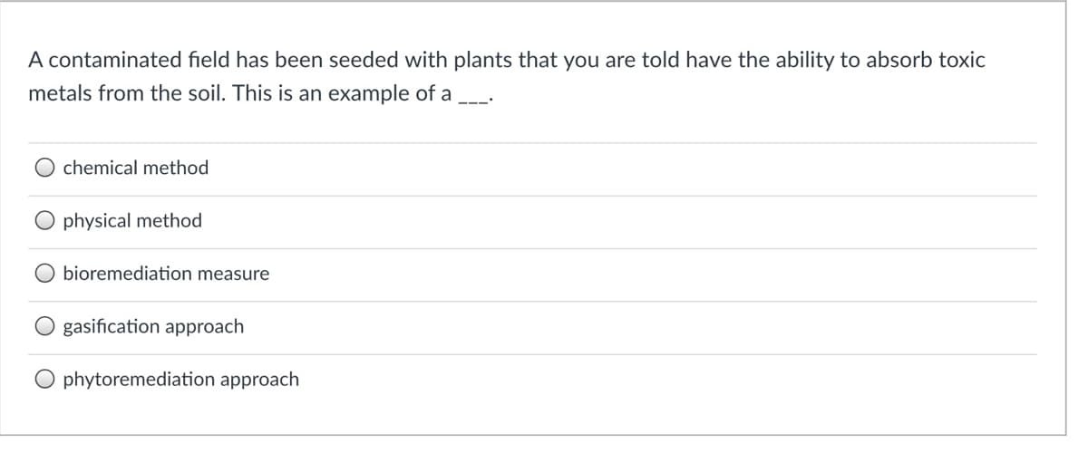 A contaminated field has been seeded with plants that you are told have the ability to absorb toxic
metals from the soil. This is an example of a
chemical method
physical method
bioremediation measure
gasification approach
phytoremediation approach
