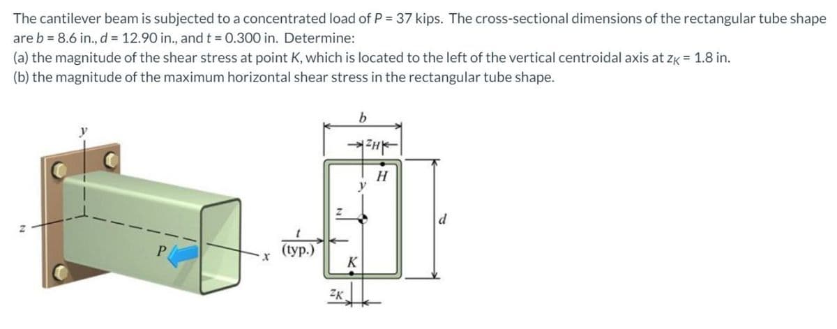 The cantilever beam is subjected to a concentrated load of P = 37 kips. The cross-sectional dimensions of the rectangular tube shape
are b = 8.6 in., d = 12.90 in., and t = 0.300 in. Determine:
(a) the magnitude of the shear stress at point K, which is located to the left of the vertical centroidal axis at zk = 1.8 in.
(b) the magnitude of the maximum horizontal shear stress in the rectangular tube shape.
b
H
d
(tур.)
K
ZK.
