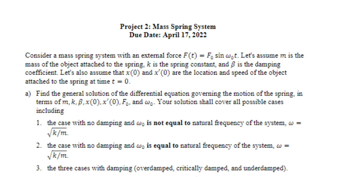 Project 2: Mass Spring System
Due Date: April 17, 2022
Consider a mass spring system with an external force F(t) = F, sin wot. Let's assume m is the
mass of the object attached to the spring, k is the spring constant, and ß is the damping
coefficient. Let's also assume that x(0) and x'(0) are the location and speed of the object
attached to the spring at time t = 0.
a) Find the general solution of the differential equation governing the motion of the spring, in
terms of m, k, B,x(0), x'(0), F., and ag. Your solution shall cover all possible cases
including
1. the case with no damping and wo is not equal to natural frequency of the system, w =
Vk/m.
2. the case with no damping and w, is equal to natural frequency of the system, w =
Vk/m.
3. the three cases with damping (overdamped, critically damped, and underdamped).
