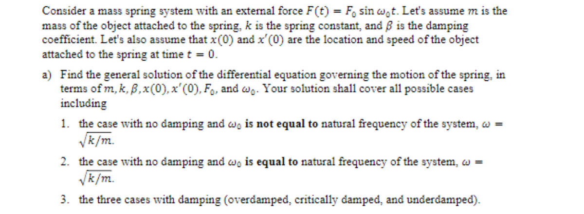 Consider a mass spring system with an external force F(t) = F, sin w,t. Let's assume m is the
mass of the object attached to the spring, k is the spring constant, and ß is the damping
coefficient. Let's also assume that x(0) and x'(0) are the location and speed of the object
attached to the spring at time t = 0.
a) Find the general solution of the differential equation governing the motion of the spring, in
terms of m, k, B,x(0), x'(0), Fo, and w- Your solution shall cover all possible cases
including
1. the case with no damping and w, is not equal to natural frequency of the system, w =
Vk/m.
2. the case with no damping and wo is equal to natural frequency of the system, :
Vk /m.
3. the three cases with damping (overdamped, critically damped, and underdamped).
