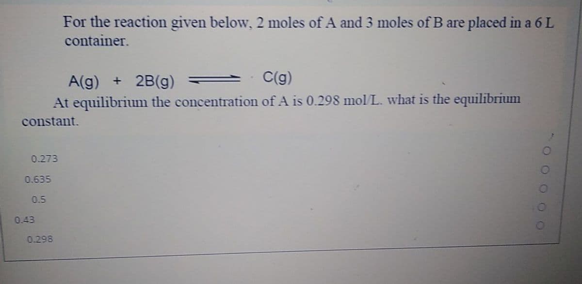 For the reaction given below, 2 moles of A and 3 moles of B are placed in a 6 L
container.
A(g) + 2B(g)
C(g)
At equilibrium the concentration of A is 0.298 mol L. what is the equilibrium
constant.
0.273
0.635
0.5
0.43
0.298
