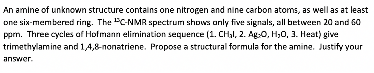 An amine of unknown structure contains one nitrogen and nine carbon atoms, as well as at least
one six-membered ring. The 13C-NMR spectrum shows only five signals, all between 20 and 60
ppm. Three cycles of Hofmann elimination sequence (1. CH3I, 2. Ag20, H20, 3. Heat) give
trimethylamine and 1,4,8-nonatriene. Propose a structural formula for the amine. Justify your
answer.
