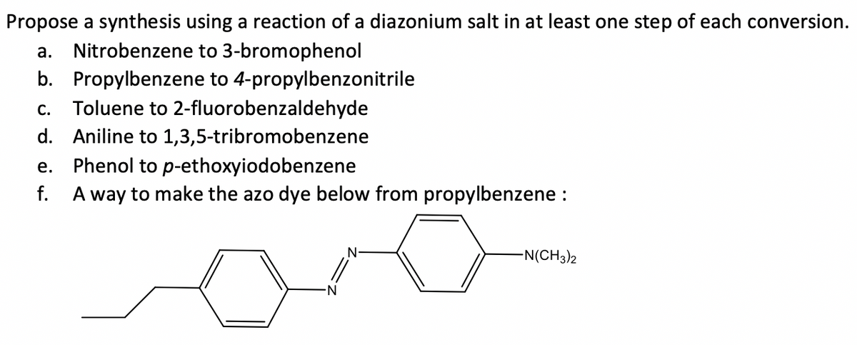 Propose a synthesis using a reaction of a diazonium salt in at least one step of each conversion.
a. Nitrobenzene to 3-bromophenol
b. Propylbenzene to 4-propylbenzonitrile
Toluene to 2-fluorobenzaldehyde
С.
d. Aniline to 1,3,5-tribromobenzene
е.
Phenol to p-ethoxyiodobenzene
f.
A way to make the azo dye below from propylbenzene :
N-
-N(CH3)2
N-
