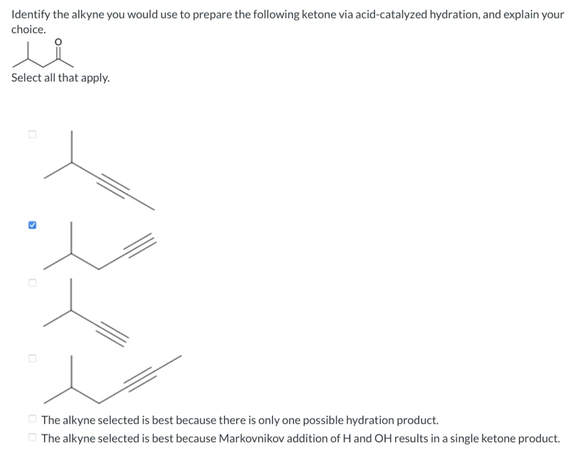 Identify the alkyne you would use to prepare the following ketone via acid-catalyzed hydration, and explain your
choice.
Select all that apply.
3
The alkyne selected is best because there is only one possible hydration product.
The alkyne selected is best because Markovnikov addition of H and OH results in a single ketone product.