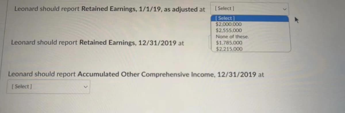 Leonard should report Retained Earnings, 1/1/19, as adjusted at
[ Select ]
[ Select]
$2,000,000
$2,555.000
None of these.
Leonard should report Retained Earnings, 12/31/2019 at
$1.785,000
$2.215.000
Leonard should report Accumulated Other Comprehensive Income, 12/31/2019 at
[ Select ]
