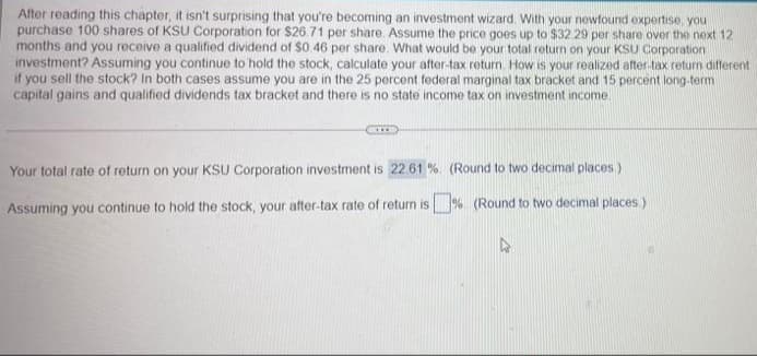 After reading this chapter, it isn't surprising that you're becoming an investment wizard. With your newfound expertise, you
purchase 100 shares of KSU Corporation for $26.71 per share. Assume the price goes up to $32.29 per share over the next 12
months and you receive a qualified dividend of $0.46 per share. What would be your total return on your KSU Corporation
investment? Assuming you continue to hold the stock, calculate your after-tax return. How is your realized after-tax return different
if you sell the stock? In both cases assume you are in the 25 percent federal marginal tax bracket and 15 percent long-term
capital gains and qualified dividends tax bracket and there is no state income tax on investment income.
...
Your total rate of return on your KSU Corporation investment is 22.61 %. (Round to two decimal places)
Assuming you continue to hold the stock, your after-tax rate of return is %. (Round to two decimal places.)
