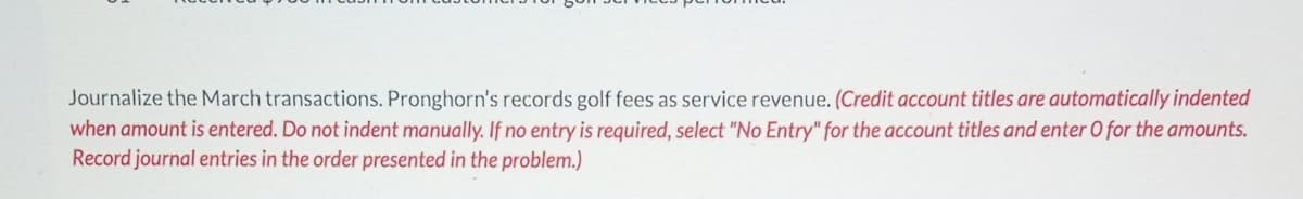 Journalize the March transactions. Pronghorn's records golf fees as service revenue. (Credit account titles are automatically indented
when amount is entered. Do not indent manually. If no entry is required, select "No Entry" for the account titles and enter O for the amounts.
Record journal entries in the order presented in the problem.)
