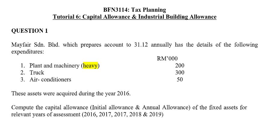 BFN3114: Tax Planning
Tutorial 6: Capital Allowance & Industrial Building Allowance
QUESTION 1
Mayfair Sdn. Bhd. which prepares account to 31.12 annually has the details of the following
expenditures:
RM'000
1. Plant and machinery (heavy)
2. Truck
200
300
3. Air- conditioners
50
These assets were acquired during the year 2016.
Compute the capital allowance (Initial allowance & Annual Allowance) of the fixed assets for
relevant years of assessnient (2016, 2017, 2017, 2018 & 2019)
