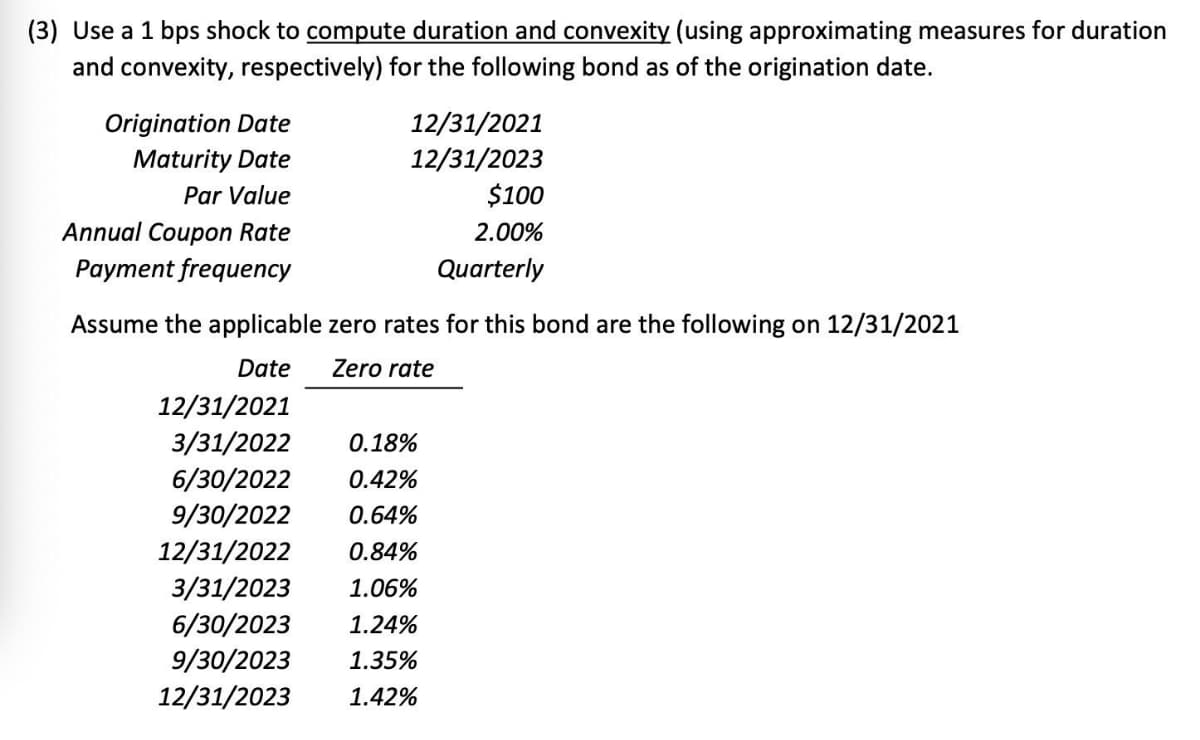 (3) Use a 1 bps shock to compute duration and convexity (using approximating measures for duration
and convexity, respectively) for the following bond as of the origination date.
Origination Date
Maturity Date
12/31/2021
12/31/2023
$100
Par Value
Annual Coupon Rate
2.00%
Рayment frequenсy
Quarterly
Assume the applicable zero rates for this bond are the following on 12/31/2021
Date
Zero rate
12/31/2021
3/31/2022
0.18%
6/30/2022
9/30/2022
0.42%
0.64%
12/31/2022
0.84%
3/31/2023
6/30/2023
9/30/2023
12/31/2023
1.06%
1.24%
1.35%
1.42%
