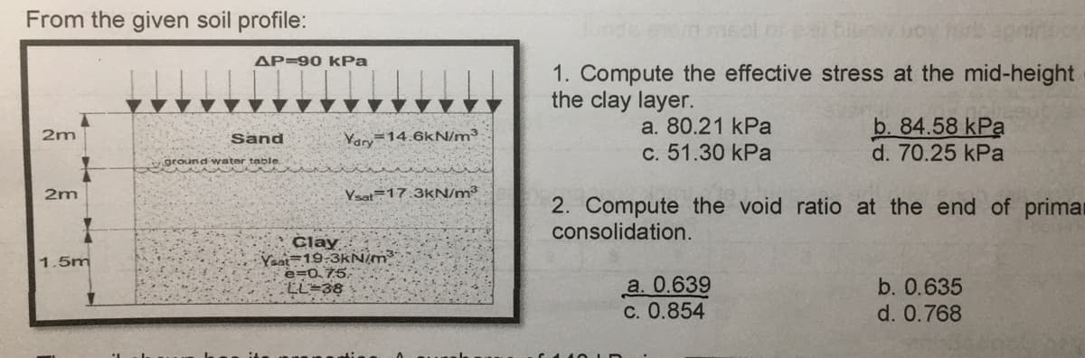 From the given soil profile:
2m
2m
1.5m
AP-90 kPa
Sand
ground water table.
Vary 14.6kN/m³
Ysat 17:3kN/m³
Clay
Yaat 19:3kN/m³
e=0.75
LL 38
meel of
www.
1. Compute the effective stress at the mid-height
the clay layer.
a. 80.21 kPa
c. 51.30 kPa
b. 84.58 kPa
d. 70.25 kPa
2. Compute the void ratio at the end of primar
consolidation.
a. 0.639
c. 0.854
b. 0.635
d. 0.768