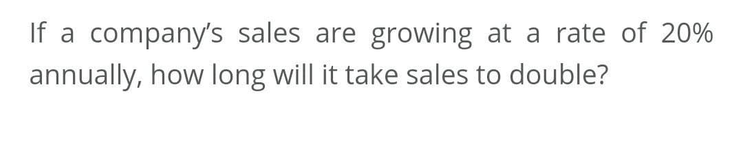 If a company's sales are growing at a rate of 20%
annually, how long will it take sales to double?
