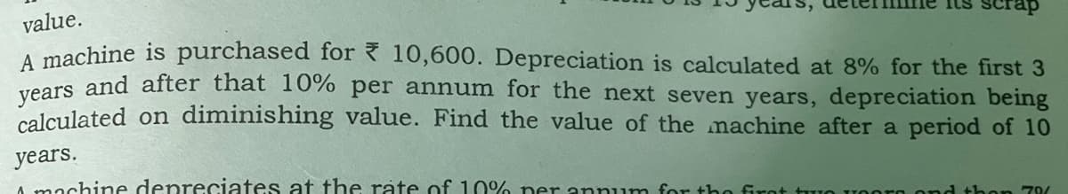 rap
value.
A machine is purchased for { 10,600. Depreciation is calculated at 8% for the first 3
reers and after that 10% per annum for the next seven years, depreciation being
calculated on diminishing value. Find the value of the machine after a period of 10
years.
A machine depreciates at the rate of 10% ner annum for the firot tuo
70/
