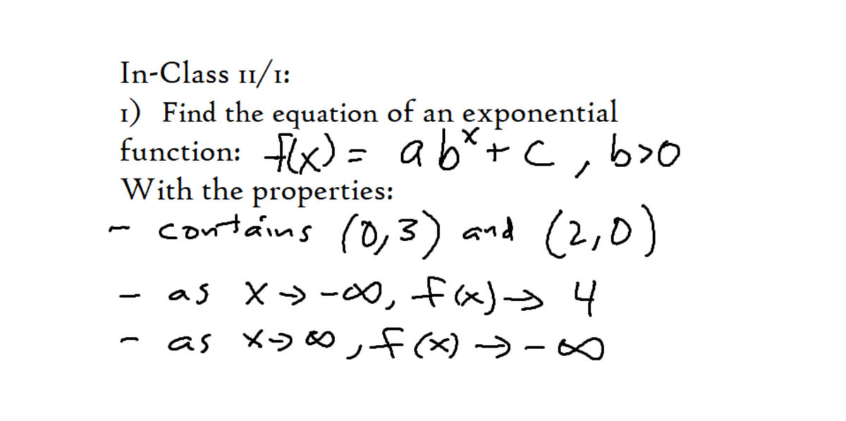 In-Class 11/1:
1) Find the equation of an exponential
function: Hx) = ab*+c
With the properties:
- contáins
I:
ab*+C, b>O
(0,3) and (2,0)
- as X> -∞, fx)> 4
- as xɔo∞ ,f →- ∞
|
