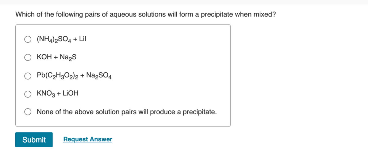 Which of the following pairs of aqueous solutions will form a precipitate when mixed?
(NH4)2SO4 + Lil
КОН + Na2S
O Pb(C2H3O2)2 + Na,SO4
O KNO3 + LIOH
None of the above solution pairs will produce a precipitate.
Submit
Request Answer
