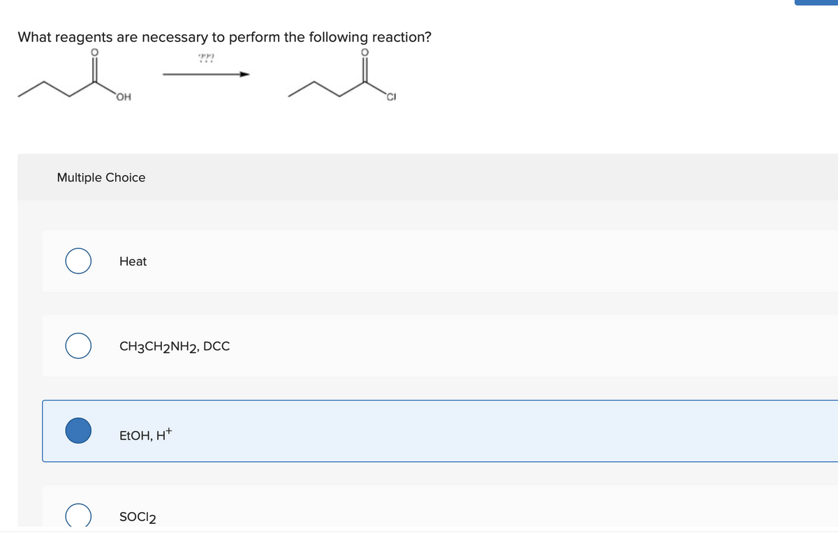 What reagents are necessary to perform the following reaction?
он
Multiple Choice
Нeat
CH3CH2NH2, DCC
ELOH, H*
SOCI2
