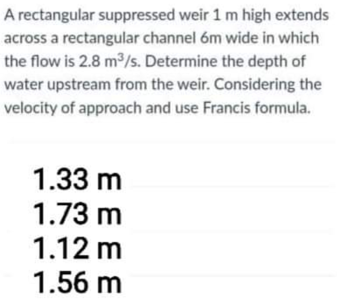 A rectangular suppressed weir 1 m high extends
across a rectangular channel 6m wide in which
the flow is 2.8 m/s. Determine the depth of
water upstream from the weir. Considering the
velocity of approach and use Francis formula.
1.33 m
1.73 m
1.12 m
1.56 m
