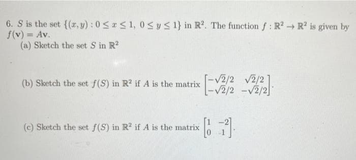 6. S is the set {(r,y) : 0 < r< 1, 0Sy<1} in R2. The function f: R2 → R? is given by
f(v) = Av.
(a) Sketch the set S in R?
%3D
[-V2/2 v2/2]
-V2/2 -v2/2
(b) Sketch the set f(S) in R? if A is the matrix
(c) Sketch the set f(S) in R? if A is the matrix
