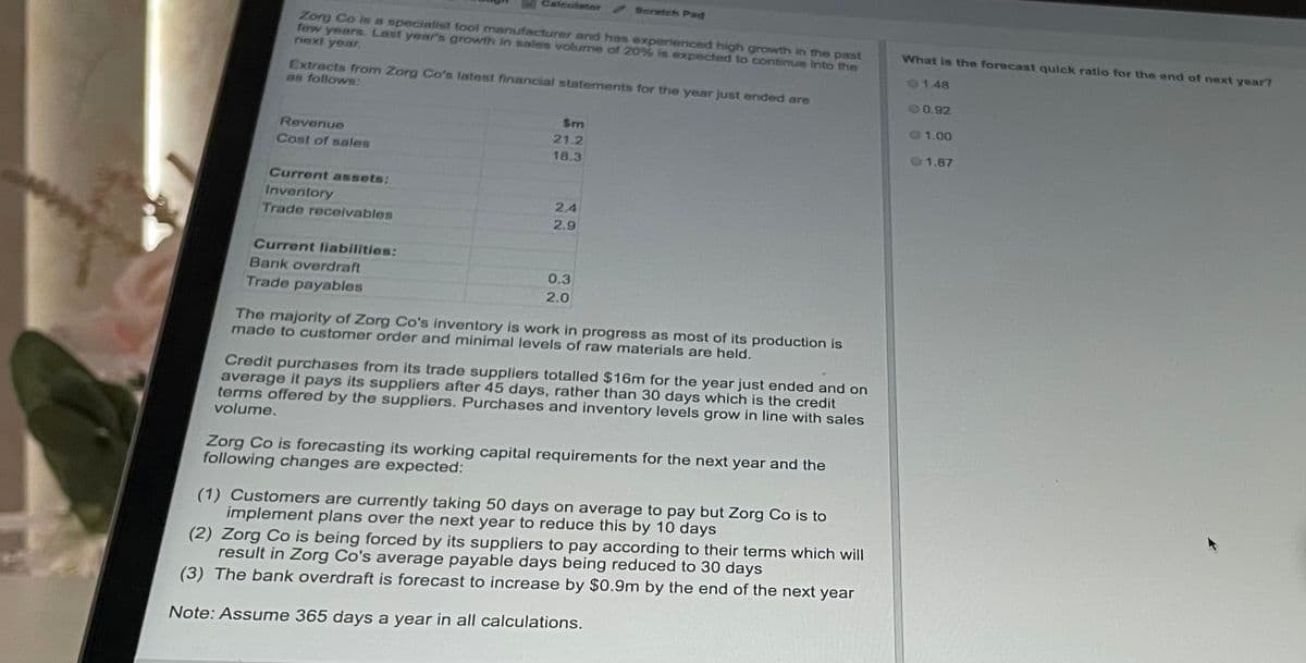 Calculator Scratch Pad
Zorg Co is a specialist tool manufacturer and has experienced high growth in the past
few years. Last year's growth in sales volume of 20% is expected to continue into the
next year.
Extracts from Zorg Co's latest financial statements for the year just ended are
as follows:
Sm
21.2
Revenue
Cost of sales
18.3
Current assets:
Inventory
2,4
Trade receivables
2.9
Current liabilities:
Bank overdraft
0.3
2.0
Trade payables
The majority of Zorg Co's inventory is work in progress as most of its production is
made to customer order and minimal levels of raw materials are held.
Credit purchases from its trade suppliers totalled $16m for the year just ended and on
average it pays its suppliers after 45 days, rather than 30 days which is the credit
terms offered by the suppliers. Purchases and inventory levels grow in line with sales
volume.
Zorg Co is forecasting its working capital requirements for the next year and the
following changes are expected:
(1) Customers are currently taking 50 days on average to pay but Zorg Co is to
implement plans over the next year to reduce this by 10 days
(2) Zorg Co is being forced by its suppliers to pay according to their terms which will
result in Zorg Co's average payable days being reduced to 30 days
(3) The bank overdraft is forecast to increase by $0.9m by the end of the next year
Note: Assume 365 days a year in all calculations.
What is the forecast quick ratio for the end of next year?
1.48
0.92
1.00
1.87