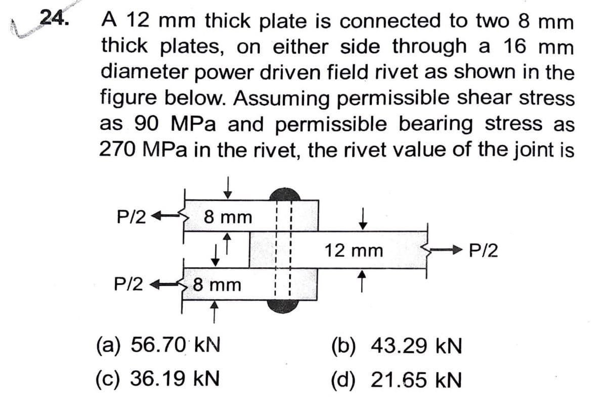 24.
A 12 mm thick plate is connected to two 8 mm
thick plates, on either side through a 16 mm
diameter power driven field rivet as shown in the
figure below. Assuming permissible shear stress
as 90 MPa and permissible bearing stress as
270 MPa in the rivet, the rivet value of the joint is
P/2
P/2
8 mm
8 mm
(a) 56.70 kN
(c) 36.19 KN
1
I
I
12 mm
(b) 43.29 kN
(d) 21.65 kN
P/2