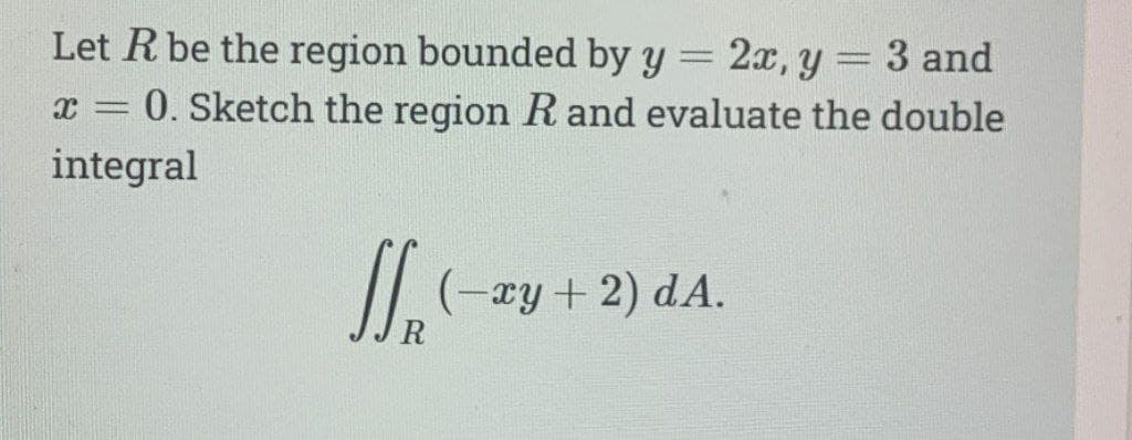 Let R be the region bounded by y
X= 0. Sketch the region R and evaluate the double
integral
J₁
- xy + 2) dA.
2x, y
m
3 and