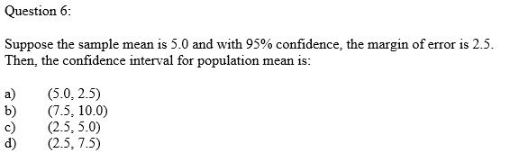 Question 6:
Suppose the sample mean is 5.0 and with 95% confidence, the margin of error is 2.5.
Then, the confidence interval for population mean is:
a)
b)
c)
(5.0, 2.5)
(7.5, 10.0)
(2.5, 5.0)
(2.5, 7.5)
