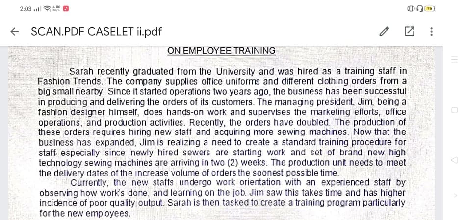 2:03 l s
4.00
76
+ SCAN.PDF CASELET ii.pdf
ΟΝΕMPLΟΥΕΕ TRAINΙNG
Sarah recently graduated from the University and was hired as a training staff in
Fashion Trends. The company supplies office uniforms and different clothing orders from a
big small nearby. Since it started operations two years ago, the business has been successful
in producing and delivering the orders of its customers. The managing president, Jim, being a
fashion designer himself, does hands-on work and supervises the marketing efforts, office
operations, and production activities. Recently, the orders have doubled The production of
these orders requires hiring new staff and acquiring more sewing machines. Now that the
business has expanded, Jim is realizing a need to create a standard training procedure for
staff. especially since newly hired sewers are starting work and set of brand new high
technology sewing machines are arriving in two (2) weeks. The production unit needs to meet
the delivery dates of the increase volume of orders the soonest possible time.
Currently, the new staffs undergo work orientation with an experienced staff by
observing how work's done, and learning on the job. Jim saw this takes time and has higher
incidence of poor quality output. Sarah is then tasked to create a training program particularly
for the new employees.
