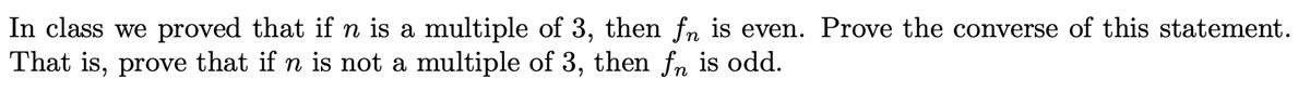 In class we proved that if n is a multiple of 3, then fn is even. Prove the converse of this statement.
That is, prove that if n is not a multiple of 3, then fn is odd.
