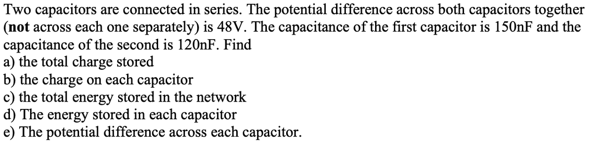 Two capacitors are connected in series. The potential difference across both capacitors together
(not across each one separately) is 48V. The capacitance of the first capacitor is 150NF and the
capacitance of the second is 120nF. Find
a) the total charge stored
b) the charge on each capacitor
c) the total energy stored in the network
d) The energy stored in each capacitor
e) The potential difference across each capacitor.
