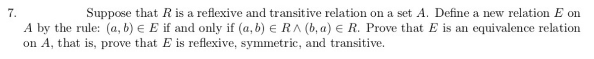 7.
Suppose that R is a reflexive and transitive relation on a set A. Define a new relation E on
A by the rule: (a, b) E E if and only if (a, b) E RA (b, a) E R. Prove that E is an equivalence relation
on A, that is, prove that E is reflexive, symmetric, and transitive.

