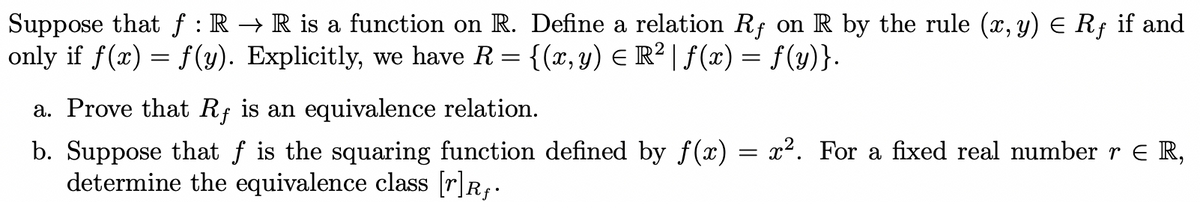 Suppose that f : R → R is a function on R. Define a relation Rf on R by the rule (x, y) E Rf if and
only if f(x) = f (y). Explicitly, we have R = {(x,y) E R² | ƒ(x) = f(y)}.
a. Prove that Rf is an equivalence relation.
b. Suppose that f is the squaring function defined by f(x) = x². For a fixed real number r e R,
determine the equivalence class [r]R;:
