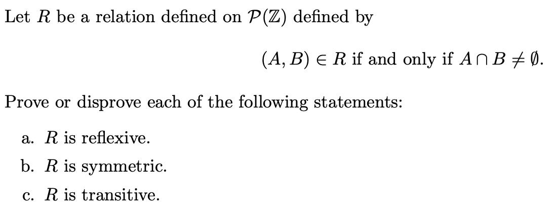 Let R be a relation defined on P(Z) defined by
(A, B) E R if and only if AN B + Ø.
Prove or disprove each of the following statements:
a. R is reflexive.
b. R is symmetric.
c. R is transitive.
