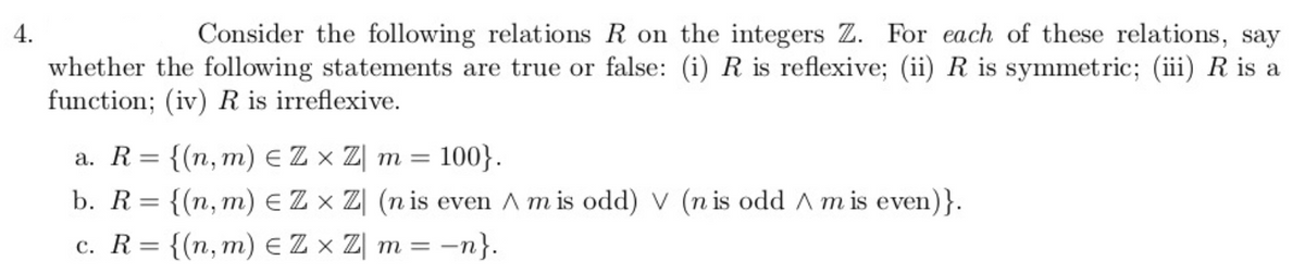 4.
Consider the following relations R on the integers Z. For each of these relations, say
whether the following statements are true or false: (i) R is reflexive; (ii) R is symmetric; (iii) R is a
function; (iv) R is irreflexive.
a. R= {(n, m) EZ x Z| m =
100}.
b. R= {(n,m) EZ x Z| (n is even A m is odd) V (n is odd A m is even)}.
%3D
c. R= {(n,m) EZ x Z| m = –
= -n}.
