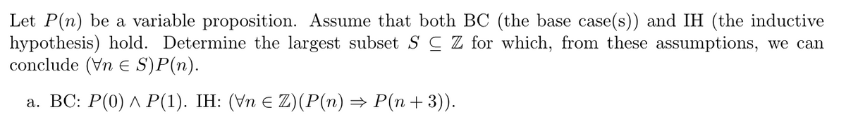 Let P(n) be a variable proposition. Assume that both BC (the base case(s)) and IH (the inductive
hypothesis) hold. Determine the largest subset S C Z for which, from these assumptions, we can
conclude (Vn E S)P(n).
а. ВС: Р(0) Л Р(1). ІH: (Vn € Z) (P(n) —D Р(п + 3)).
