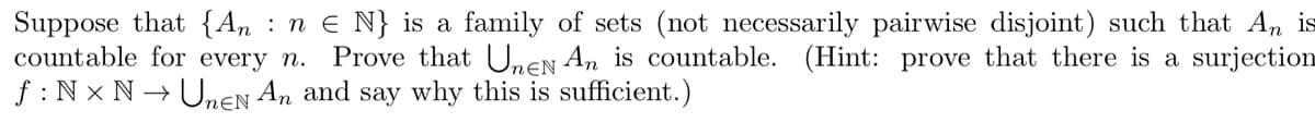 Suppose that {An : n e N} is a family of sets (not necessarily pairwise disjoint) such that An is
countable for every n. Prove that UnEN An is countable. (Hint: prove that there is a surjection
f : N x N → Unen An and say why this is sufficient.)
