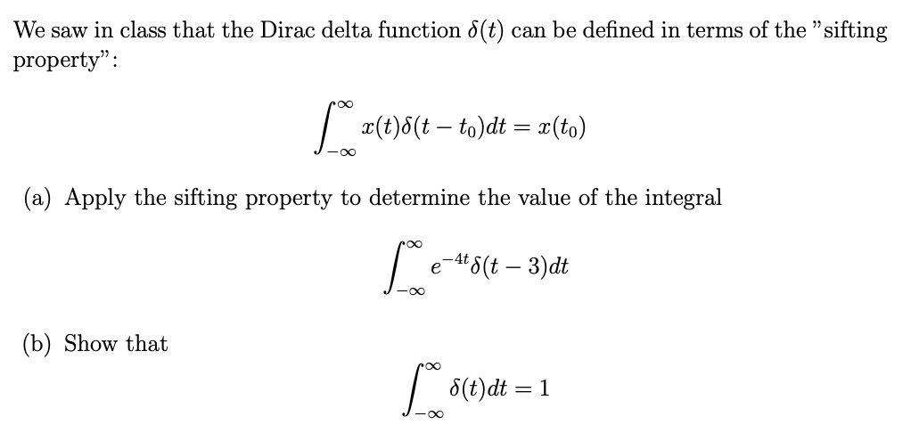 We saw in class that the Dirac delta function 8(t) can be defined in terms of the "sifting
property":
∞
(b) Show that
x(t)8(t - to)dt = x(to)
(a) Apply the sifting property to determine the value of the integral
Le
e-4t 8(t - 3)dt
po
8(t)dt = 1