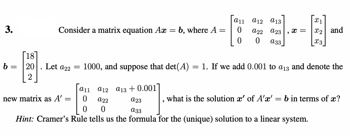 3.
b
-
Consider a matrix equation Ax = b, where A
=
[18
20 Let a22
2
=
new matrix as A' =
=
a11 a12 a13 +0.001
0
0
a11
0
a22
0
a12
a22
a 13
a23 X =
0 a33
1000, and suppose that det(A) = 1. If we add 0.001 to a13 and denote the
a23
a33
Hint: Cramer's Rule tells us the formula for the (unique) solution to a linear system.
X1
X2 and
X3
what is the solution x' of A'x' = b in terms of x?