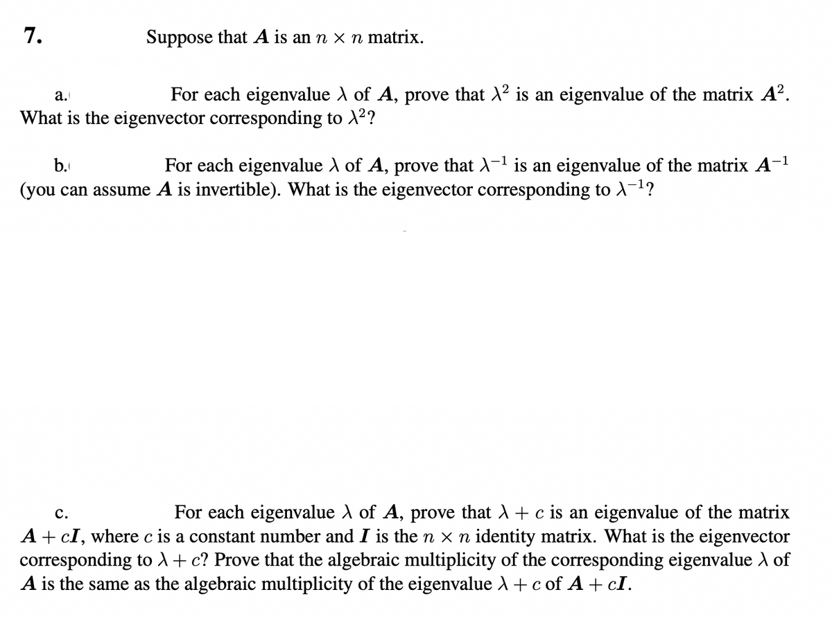 7.
Suppose that A is an n x n matrix.
a.
For each eigenvalue λ of A, prove that λ² is an eigenvalue of the matrix A².
What is the eigenvector corresponding to X²?
b.
For each eigenvalue λ of A, prove that X-¹ is an eigenvalue of the matrix A-¹
(you can assume A is invertible). What is the eigenvector corresponding to \¯¹?
C.
For each eigenvalue λ of A, prove that λ + c is an eigenvalue of the matrix
A + CI, where c is a constant number and I is the n × n identity matrix. What is the eigenvector
corresponding to λ + c? Prove that the algebraic multiplicity of the corresponding eigenvalue of
A is the same as the algebraic multiplicity of the eigenvalue λ + c of A+ cI.