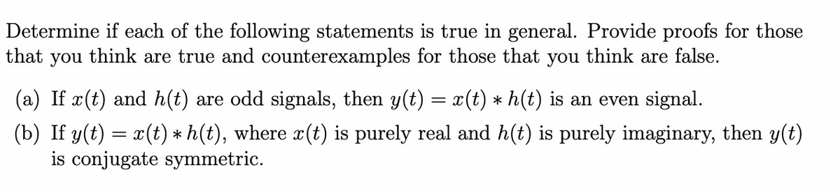 Determine if each of the following statements is true in general. Provide proofs for those
that you think are true and counterexamples for those that you think are false.
(a) If x(t) and h(t) are odd signals, then y(t)
x(t) * h(t) is an even signal.
(b) If y(t) = x(t) * h(t), where x(t) is purely real and h(t) is purely imaginary, then y(t)
is conjugate symmetric.
=