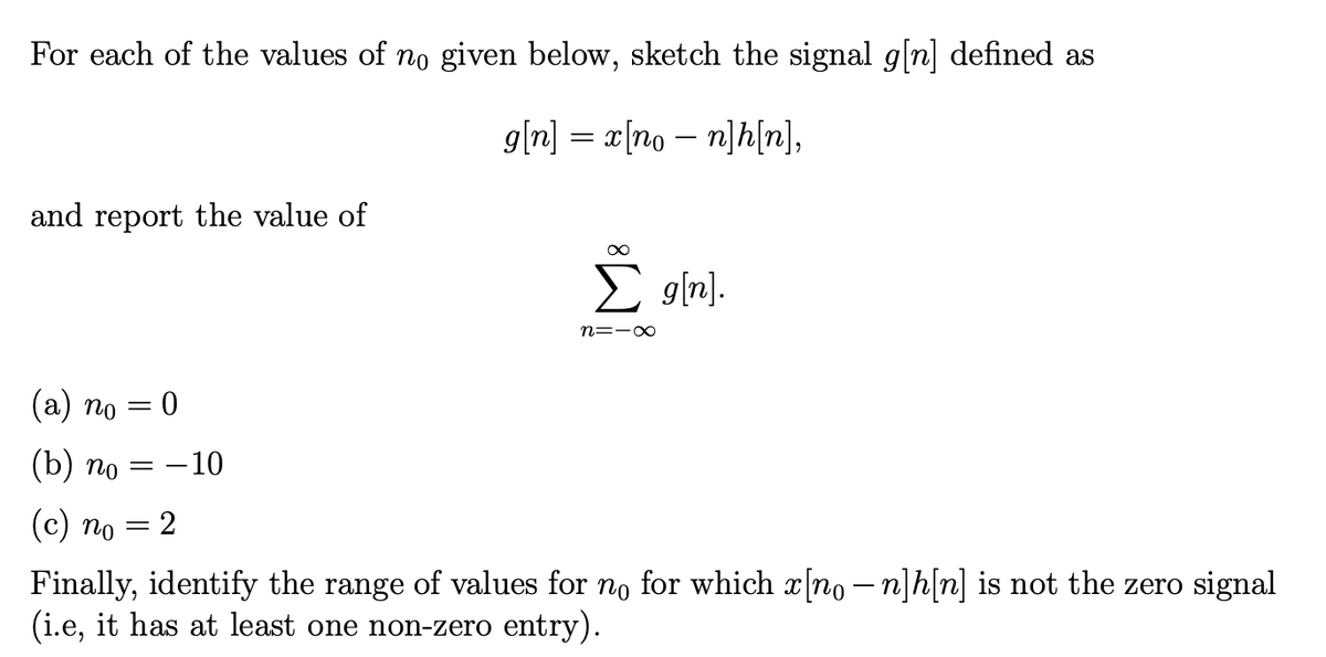 For each of the values of no given below, sketch the signal g[n] defined as
g[n] = x[non]h[n],
and report the value of
(a) no = 0
(b) no = -10
(c) no
=
2
∞
Σ_g[n].
n=-∞
Finally, identify the range of values for no for which x[no − n]h[n] is not the zero signal
(i.e, it has at least one non-zero entry).