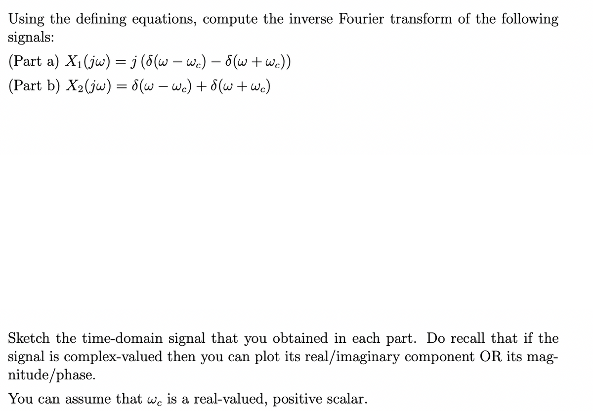 Using the defining equations, compute the inverse Fourier transform of the following
signals:
(Part a) X₁(jw) = j (8 (w — wc) — 8(w + wc))
(Part b) X₂ (jw) = 8(w — wc) + 8(w + wc)
Sketch the time-domain signal that you obtained in each part. Do recall that if the
signal is complex-valued then you can plot its real/imaginary component OR its mag-
nitude/phase.
You can assume that
Wc
is a real-valued, positive scalar.