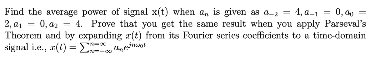 2, a₁
Find the average power of signal x(t) when an is given as a_2 = 4, a_1 = 0, ao =
0, a2 4. Prove that you get the same result when you apply Parseval's
Theorem and by expanding x(t) from its Fourier series coefficients to a time-domain
signal i.e., x(t) = Σn=
ane inwot
=
=
n=-∞