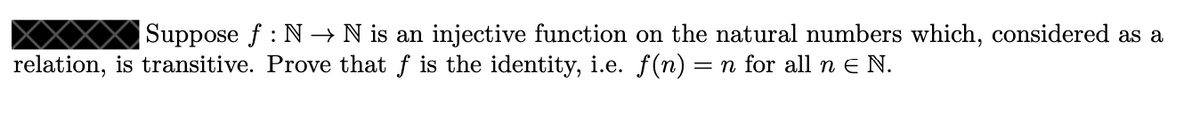 Suppose f : N → N is an injective function on the natural numbers which, considered as a
relation, is transitive. Prove that f is the identity, i.e. f(n) = n for all n e N.
