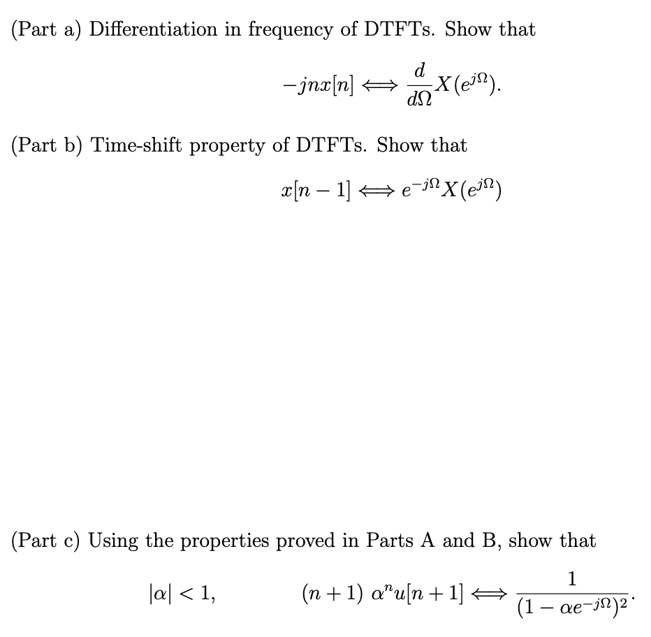 (Part a) Differentiation in frequency of DTFTs. Show that
d
- jnx[n]
dn
-X(e).
(Part b) Time-shift property of DTFTs. Show that
x[n − 1] ⇒ e¯jª X (e³¹)
(Part c) Using the properties proved in Parts A and B, show that
1
|a| < 1,
(1 - ae-in) ²
(n+1) au[n+1] →