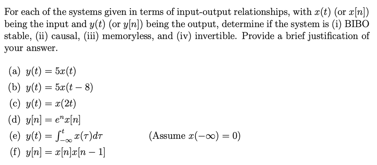 For each of the systems given in terms of input-output relationships, with x(t) (or x[n])
being the input and y(t) (or y[n]) being the output, determine if the system is (i) BIBO
stable, (ii) causal, (iii) memoryless, and (iv) invertible. Provide a brief justification of
your answer.
(a) g(t) = 5x(t)
(b) g(t) = 5r(t – 8)
(c) y(t) = x(2t)
(d) y[n] = ex[n]
(e) y(t) = ft x(7)dT
(f) y[n] = x[n]x[n 1]
(Assume x(-∞) = 0)