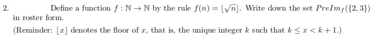 2.
Define a function f : N → N by the rule f(n) = lyn]. Write down the set PreImf({2,3})
in roster form.
(Reminder: [x] denotes the floor of x, that is, the unique integer k such that k < x < k + 1.)
