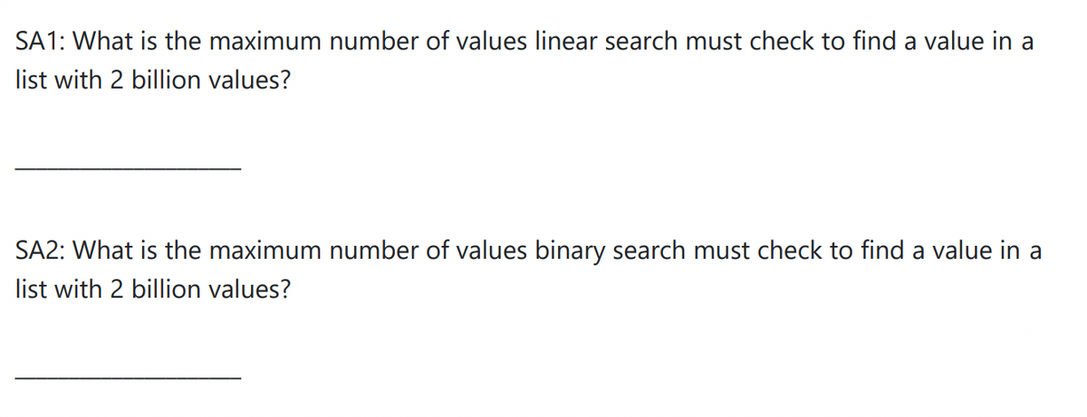 SA1: What is the maximum number of values linear search must check to find a value in a
list with 2 billion values?
SA2: What is the maximum number of values binary search must check to find a value in a
list with 2 billion values?