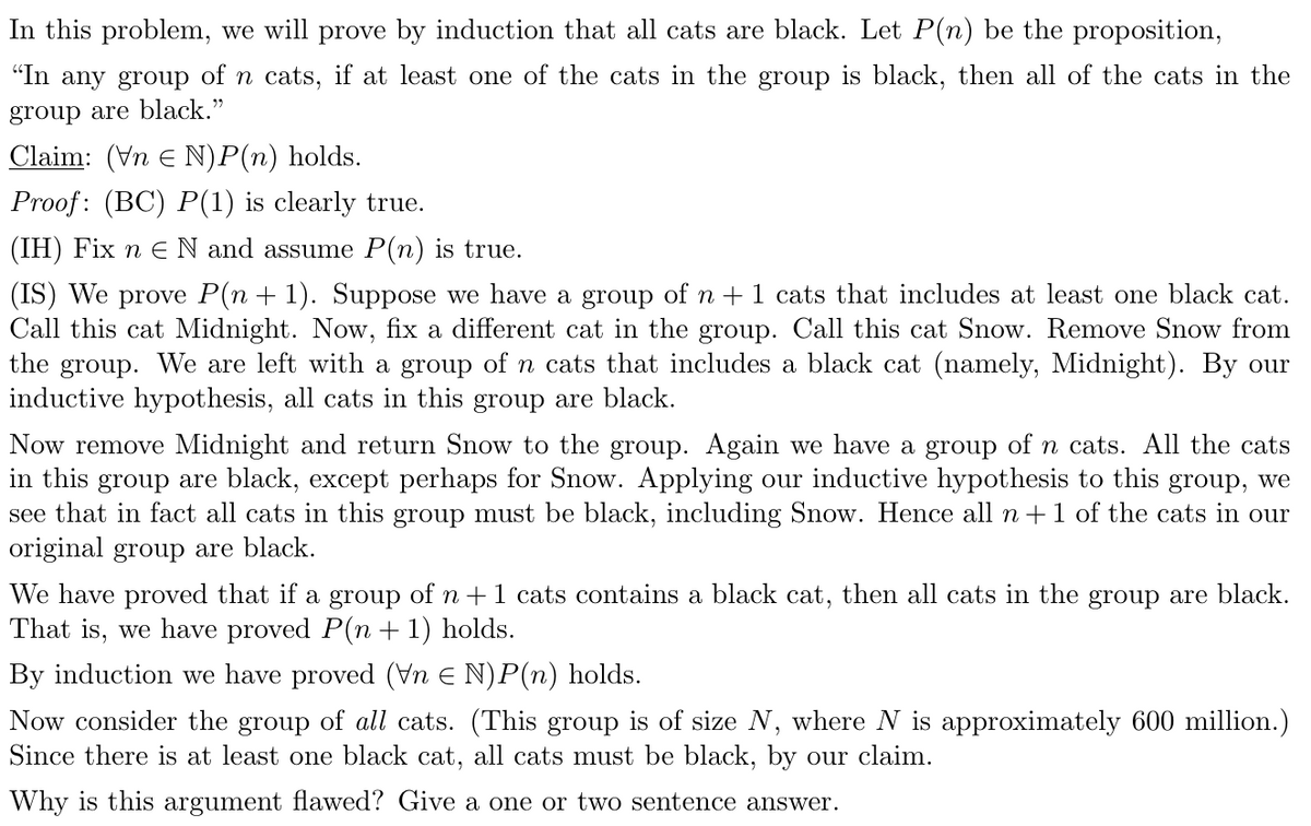In this problem, we will prove by induction that all cats are black. Let P(n) be the proposition,
"In any group of n cats, if at least one of the cats in the group is black, then all of the cats in the
group are black."
Claim: (Vn e N)P(n) holds.
Proof: (BC) P(1) is clearly true.
(IH) Fix n E N and assume P(n) is true.
(IS) We prove P(n + 1). Suppose we have a group of n + 1 cats that includes at least one black cat.
Call this cat Midnight. Now, fix a different cat in the group. Call this cat Snow. Remove Snow from
the group. We are left with a group of n cats that includes a black cat (namely, Midnight). By our
inductive hypothesis, all cats in this group are black.
Now remove Midnight and return Snow to the group. Again we have a group of n cats. All the cats
in this group are black, except perhaps for Snow. Applying our inductive hypothesis to this group, we
see that in fact all cats in this group must be black, including Snow. Hence all n+1 of the cats in our
original group are black.
We have proved that if a group of n +1 cats contains a black cat, then all cats in the group are black.
That is, we have proved P(n + 1) holds.
By induction we have proved (Vn E N)P(n) holds.
Now consider the group of all cats. (This group is of size N, where N is approximately 600 million.)
Since there is at least one black cat, all cats must be black, by our claim.
Why is this argument flawed? Give a one or two sentence answer.
