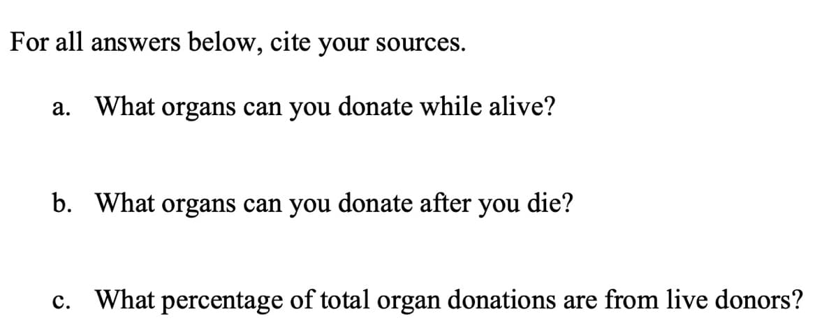 For all answers below,
cite
your sources.
а.
What organs can you donate while alive?
b. What organs can you donate after you
die?
c. What percentage of total organ donations are from live donors?
